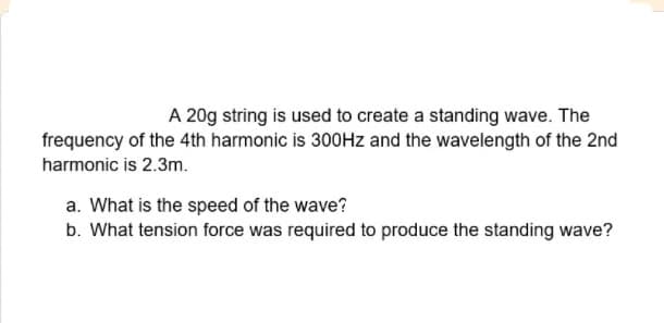 A 20g string is used to create a standing wave. The
frequency of the 4th harmonic is 300Hz and the wavelength of the 2nd
harmonic is 2.3m.
a. What is the speed of the wave?
b. What tension force was required to produce the standing wave?
