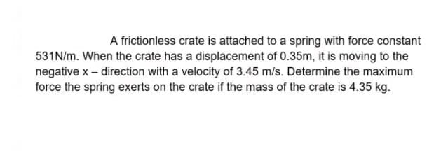 A frictionless crate is attached to a spring with force constant
531N/m. When the crate has a displacement of 0.35m, it is moving to the
negative x- direction with a velocity of 3.45 m/s. Determine the maximum
force the spring exerts on the crate if the mass of the crate is 4.35 kg.
