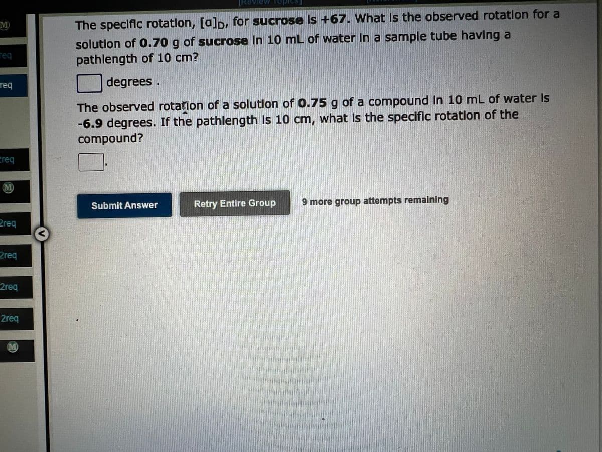 req
req
req
M
Zreq
2req
2req
2req
M
[Review
The specific rotation, [a]D, for sucrose is +67. What is the observed rotation for a
solution of 0.70 g of sucrose In 10 mL of water in a sample tube having
pathlength of 10 cm?
degrees.
The observed rotation of a solution of 0.75 g of a compound In 10 mL of water is
-6.9 degrees. If the pathlength is 10 cm, what is the specific rotation of the
compound?
Submit Answer
Retry Entire Group 9 more group attempts remaining