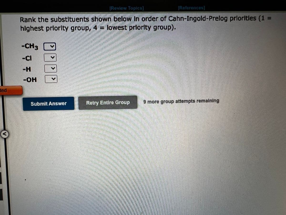 ted
[Review Topics]
[Reforences]
Rank the substituents shown below In order of Cahn-Ingold-Prelog priorities (1 =
highest priority group, 4 = lowest priority group).
-CH3
-CI
-H
-OH
Submit Answer
Retry Entire Group 9 more group attempts remaining