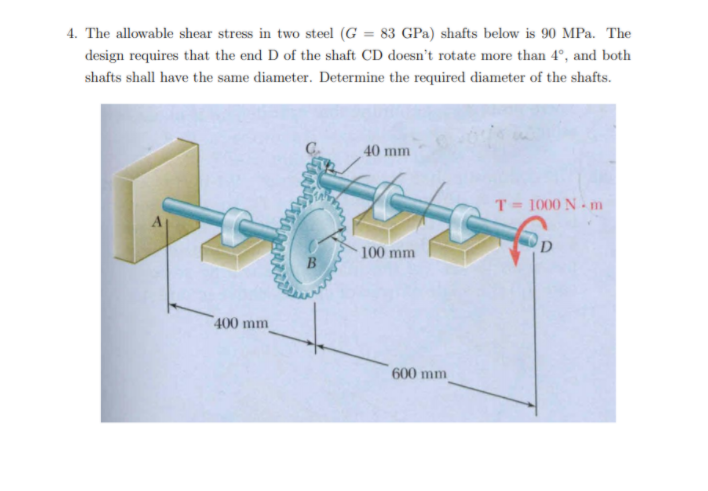 4. The allowable shear stress in two steel (G = 83 GPa) shafts below is 90 MPa. The
design requires that the end D of the shaft CD doesn't rotate more than 4°, and both
shafts shall have the same diameter. Determine the required diameter of the shafts.
40 mm
T = 1000 N - m
D
100 mm
400 mm
600 mm
