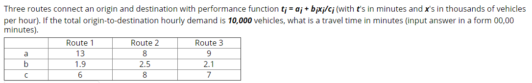 Three routes connect an origin and destination with performance function tj = aj + bjxj/cj (with t's in minutes and x's in thousands of vehicles
per hour). If the total origin-to-destination hourly demand is 10,000 vehicles, what is a travel time in minutes (input answer in a form 00,00
minutes).
Route 1
Route 2
Route 3
a
13
8
9
b
1.9
2.5
2.1
6.
8
7
