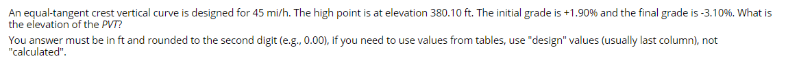 An equal-tangent crest vertical curve is designed for 45 mi/h. The high point is at elevation 380.10 ft. The initial grade is +1.90% and the final grade is -3.10%. What is
the elevation of the PVT?
You answer must be in ft and rounded to the second digit (e.g., 0.00), if you need to use values from tables, use "design" values (usually last column), not
"calculated".
