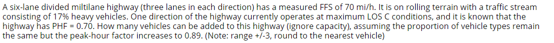 A six-lane divided miltilane highway (three lanes in each direction) has a measured FFS of 70 mi/h. It is on rolling terrain with a traffic stream
consisting of 17% heavy vehicles. One direction of the highway currently operates at maximum LOS C conditions, and it is known that the
highway has PHF = 0.70. How many vehicles can be added to this highway (ignore capacity), assuming the proportion of vehicle types remain
the same but the peak-hour factor increases to 0.89. (Note: range +/-3, round to the nearest vehicle)
