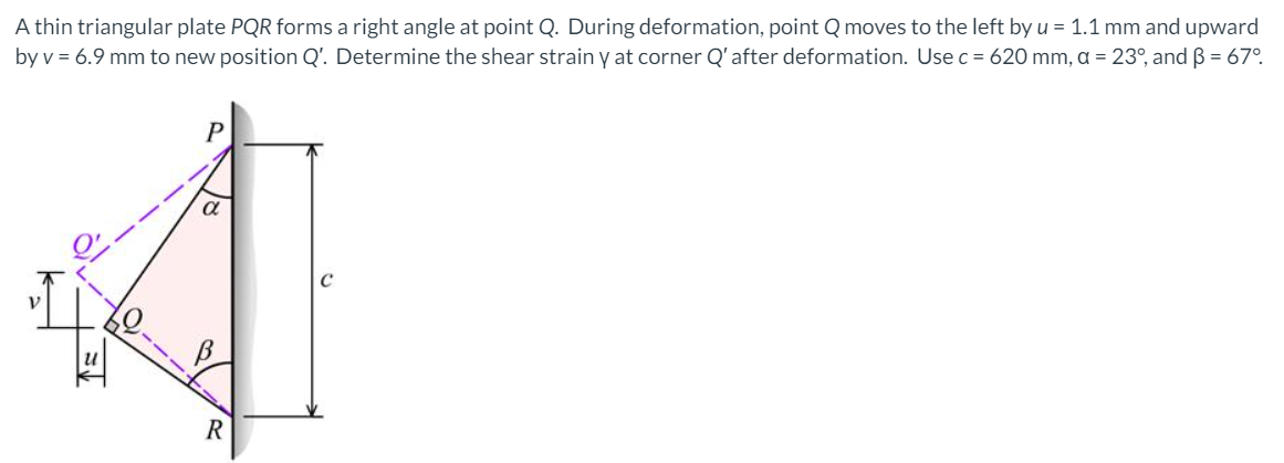 A thin triangular plate PQR forms a right angle at point Q. During deformation, point Q moves to the left by u = 1.1 mm and upward
by v = 6.9 mm to new position Q'. Determine the shear strain y at corner Q'after deformation. Use c = 620 mm, a = 23°, and B = 67°.
R
