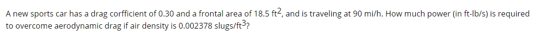 A new sports car has a drag corfficient of 0.30 and a frontal area of 18.5 ft<, and is traveling at 90 mi/h. How much power (in ft-lb/s) is required
to overcome aerodynamic drag if air density is 0.002378 slugs/ft?
