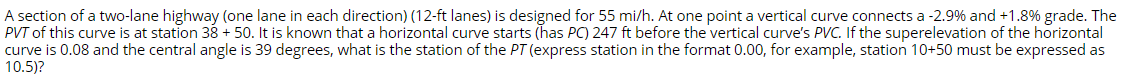 A section of a two-lane highway (one lane in each direction) (12-ft lanes) is designed for 55 mi/h. At one point a vertical curve connects a -2.9% and +1.8% grade. The
PVT of this curve is at station 38 + 50. It is known that a horizontal curve starts (has PC) 247 ft before the vertical curve's PVC. If the superelevation of the horizontal
curve is 0.08 and the central angle is 39 degrees, what is the station of the PT (express station in the format 0.00, for example, station 10+50 must be expressed as
10.5)?
