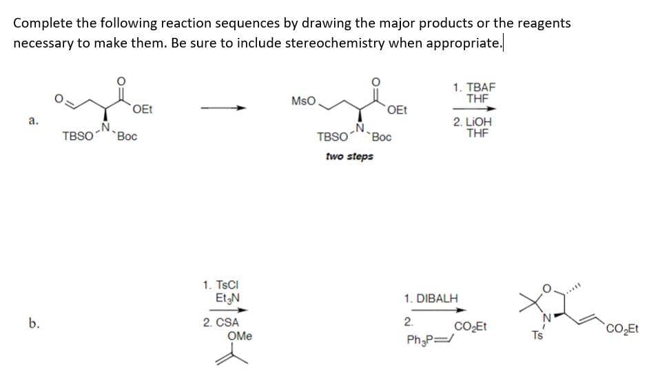 Complete the following reaction sequences by drawing the major products or the reagents
necessary to make them. Be sure to include stereochemistry when appropriate.
a.
b.
OEt
TBSO "Вос
1. TsCl
23188-
Et3N
2. CSA
MsO
OEt
N
TBSO Вос
two steps
1. TBAF
THF
2. LiOH
THF
1. DIBALH
2
Ph₂p=/
CO₂Et
*
CO₂Et