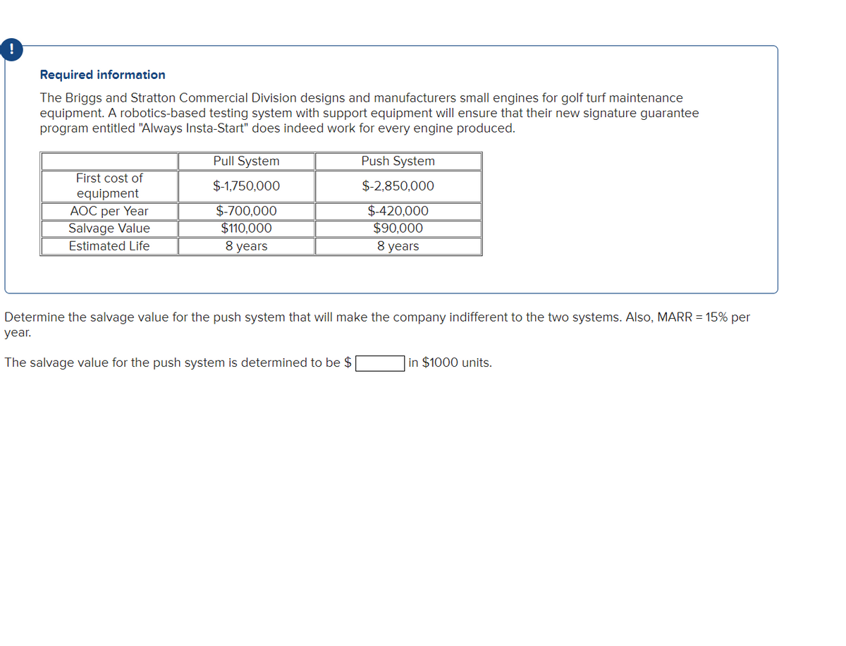 Required information
The Briggs and Stratton Commercial Division designs and manufacturers small engines for golf turf maintenance
equipment. A robotics-based testing system with support equipment will ensure that their new signature guarantee
program entitled "Always Insta-Start" does indeed work for every engine produced.
First cost of
equipment
AOC per Year
Salvage Value
Estimated Life
Pull System
$-1,750,000
$-700,000
$110,000
8 years
Push System
$-2,850,000
$-420,000
$90,000
8 years
Determine the salvage value for the push system that will make the company indifferent to the two systems. Also, MARR = 15% per
year.
The salvage value for the push system is determined to be $
in $1000 units.