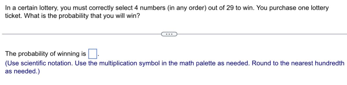 In a certain lottery, you must correctly select 4 numbers (in any order) out of 29 to win. You purchase one lottery
ticket. What is the probability that you will win?
The probability of winning is.
(Use scientific notation. Use the multiplication symbol in the math palette as needed. Round to the nearest hundredth
as needed.)