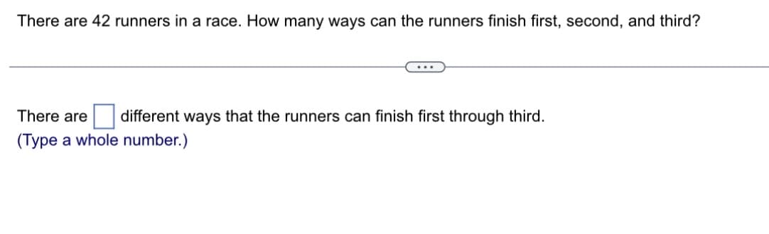 There are 42 runners in a race. How many ways can the runners finish first, second, and third?
There are different ways that the runners can finish first through third.
(Type a whole number.)