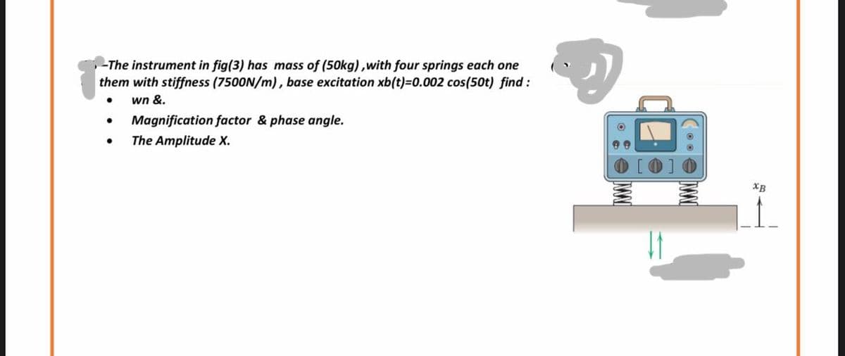 -The instrument in fig(3) has mass of (50kg), with four springs each one
them with stiffness (7500N/m), base excitation xb(t)=0.002 cos(50t) find :
wn &.
●
Magnification factor & phase angle.
The Amplitude X.
IXXXII
XB