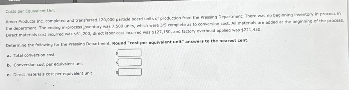 Costs per Equivalent Unit
Amon Products Inc. completed and transferred 120,000 particle board units of production from the Pressing Department. There was no beginning inventory in process in
the department. The ending in-process inventory was 7,500 units, which were 3/5 complete as to conversion cost. All materials are added at the beginning of the process.
Direct materials cost incurred was $61,200, direct labor cost incurred was $127,150, and factory overhead applied was $221,450.
Determine the following for the Pressing Department. Round "cost per equivalent unit" answers to the nearest cent.
a. Total conversion cost
b. Conversion cost per equivalent unit
c. Direct materials cost per equivalent unit