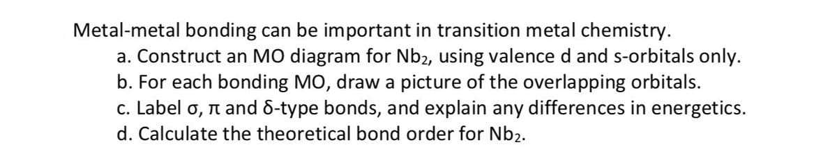 Metal-metal bonding can be important in transition metal chemistry.
a. Construct an MO diagram for Nb2, using valence d and s-orbitals only.
b. For each bonding MO, draw a picture of the overlapping orbitals.
c. Label o, è and 8-type bonds, and explain any differences in energetics.
d. Calculate the theoretical bond order for Nb₂.