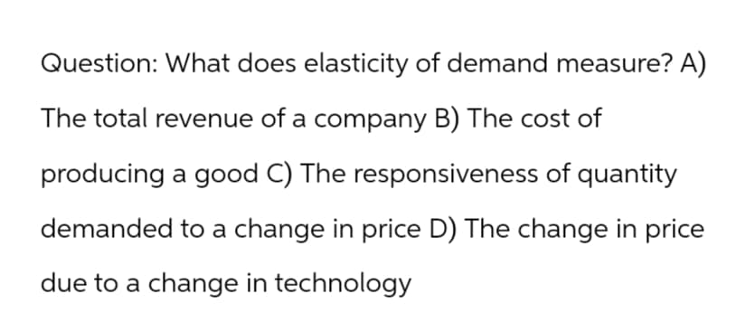 Question: What does elasticity of demand measure? A)
The total revenue of a company B) The cost of
producing a good C) The responsiveness of quantity
demanded to a change in price D) The change in price
due to a change in technology