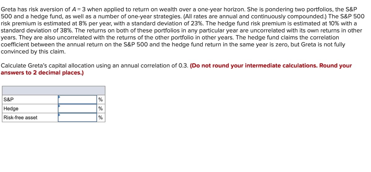 Greta has risk aversion of A = 3 when applied to return on wealth over a one-year horizon. She is pondering two portfolios, the S&P
500 and a hedge fund, as well as a number of one-year strategies. (All rates are annual and continuously compounded.) The S&P 500
risk premium is estimated at 8% per year, with a standard deviation of 23%. The hedge fund risk premium is estimated at 10% with a
standard deviation of 38%. The returns on both of these portfolios in any particular year are uncorrelated with its own returns in other
years. They are also uncorrelated with the returns of the other portfolio in other years. The hedge fund claims the correlation
coefficient between the annual return on the S&P 500 and the hedge fund return in the same year is zero, but Greta is not fully
convinced by this claim.
Calculate Greta's capital allocation using an annual correlation of 0.3. (Do not round your intermediate calculations. Round your
answers to 2 decimal places.)
S&P
Hedge
Risk-free asset
%
%
%