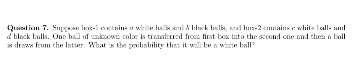 Question 7. Suppose box-1 contains a white balls and b black balls, and box-2 contains c white balls and
d black balls. One ball of unknown color is transferred from first box into the second one and then a ball
is draws from the latter. What is the probability that it will be a white ball?