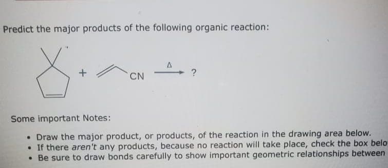 Predict the major products of the following organic reaction:
→?
CN
Some important Notes:
• Draw the major product, or products, of the reaction in the drawing area below.
• If there aren't any products, because no reaction will take place, check the box belo
• Be sure to draw bonds carefully to show important geometric relationships between