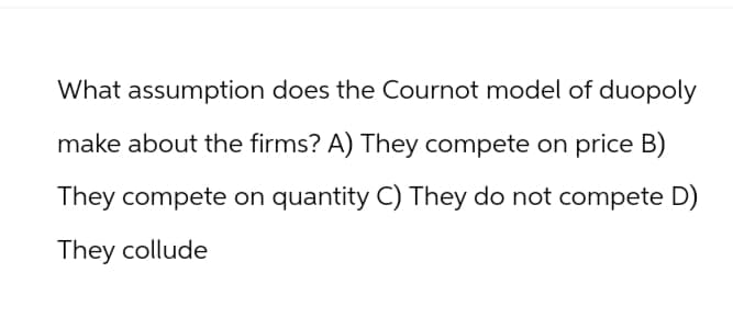 What assumption does the Cournot model of duopoly
make about the firms? A) They compete on price B)
They compete on quantity C) They do not compete D)
They collude