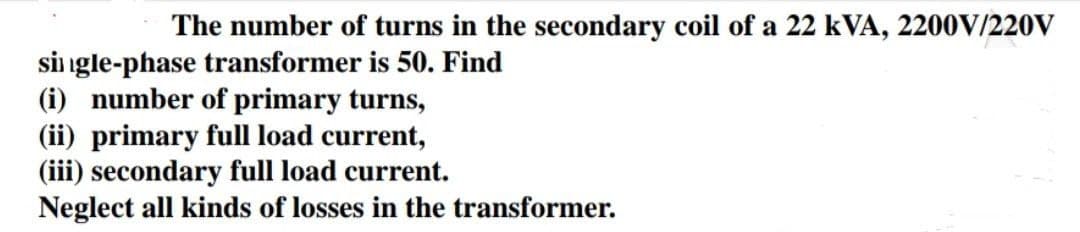 The number of turns in the secondary coil of a 22 kVA, 2200V/220V
single-phase transformer is 50. Find
(i) number of primary turns,
(ii) primary full load current,
(iii) secondary full load current.
Neglect all kinds of losses in the transformer.