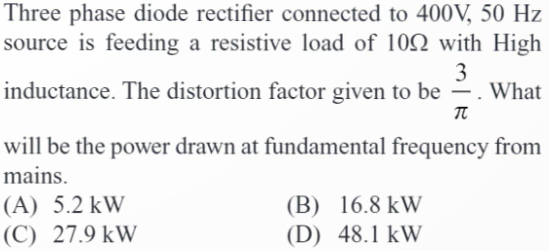 Three phase diode rectifier connected to 400V, 50 Hz
source is feeding a resistive load of 100 with High
3
inductance. The distortion factor given to be . What
π
will be the power drawn at fundamental frequency from
mains.
(A) 5.2 kW
(C) 27.9 kW
(B) 16.8 kW
(D) 48.1 kW