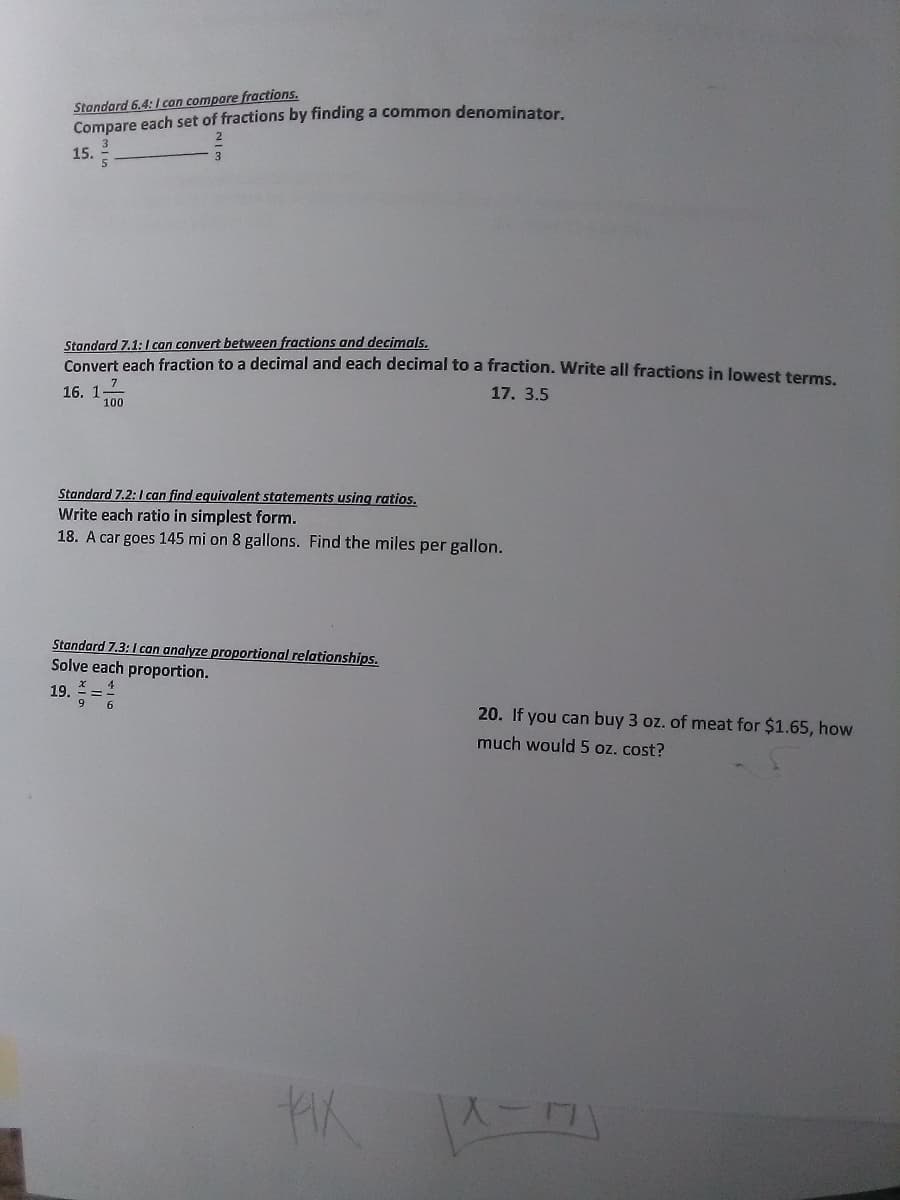 Stondard 6.4:I con compare fractions.
Compare each set of fractions by finding a common denominator
15.
Standard 7.1:I can convert between fractions and decimals.
Convert each fraction to a decimal and each decimal to a fraction. Write all fractions in lowest terms.
17. 3.5
16. 1100
Standard 7.2:I can find equivalent statements using ratios.
Write each ratio in simplest form.
18. A car goes 145 mi on 8 gallons. Find the miles per gallon.
Standard 7.3:I can analyze proportional relationships.
Solve each proportion.
19.
9.
20. If you can buy 3 oz. of meat for $1.65, how
much would 5 oz. cost?
