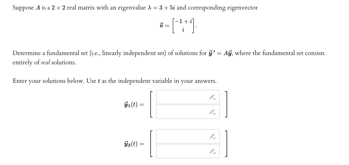 Suppose A is a 2 × 2 real matrix with an eigenvalue λ = 3 + 5i and corresponding eigenvector
i
* = (-²+1).
v=
Determine a fundamental set (i.e., linearly independent set) of solutions for ÿ' = Aỹ, where the fundamental set consists
entirely of real solutions.
Enter your solutions below. Use t as the independent variable in your answers.
(t)
=
2(t) =
→
-
→