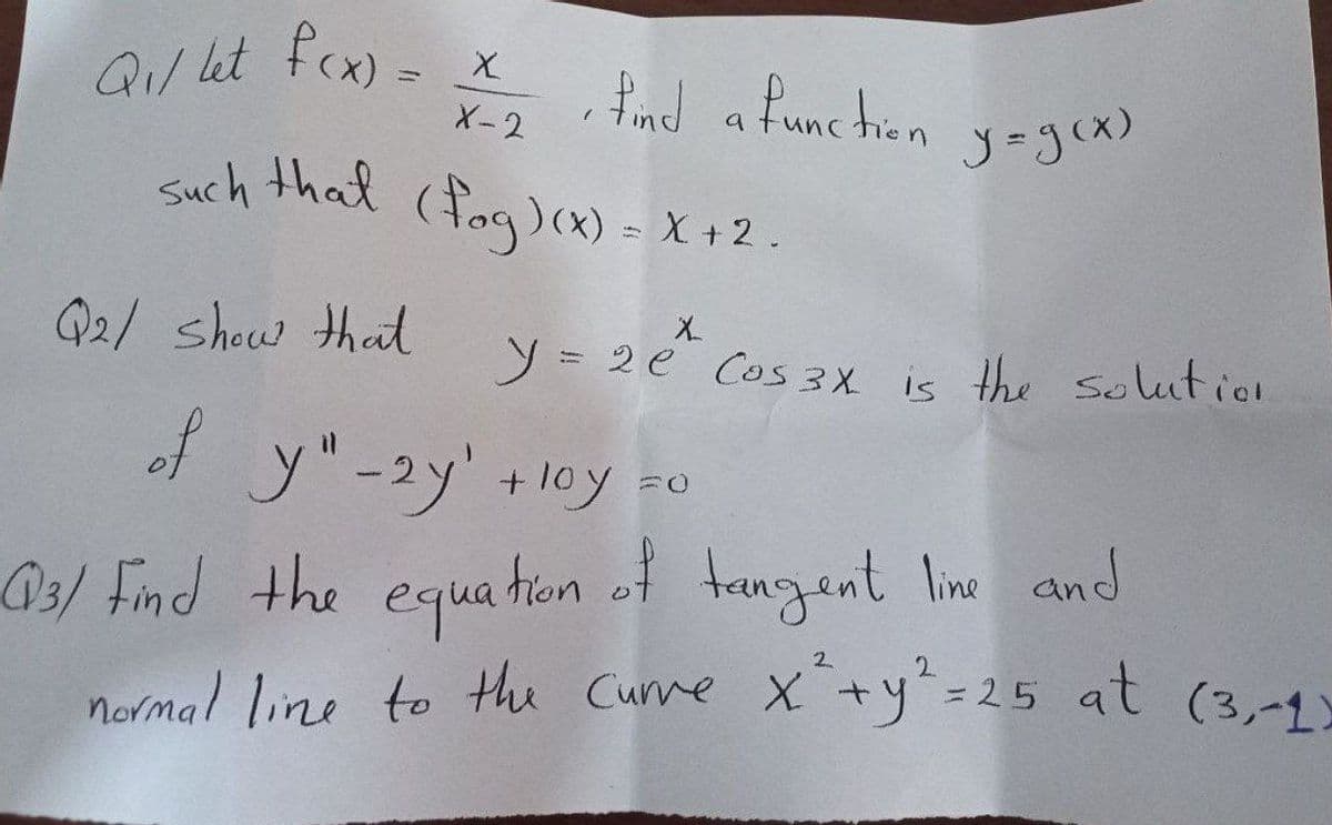 Q₁/ let f(x) = x
X-2
y = g(x)
such that (fog)(x) = X + 2.
X
y = 2 e²^ Cos 3x is the solution
• find a function
Q2/ show that
of y"-2y' +10y =0
loy
03/ Find the equation of tangent line and
normal line to the Curve x² + y² =.
-25 at (3,-1)