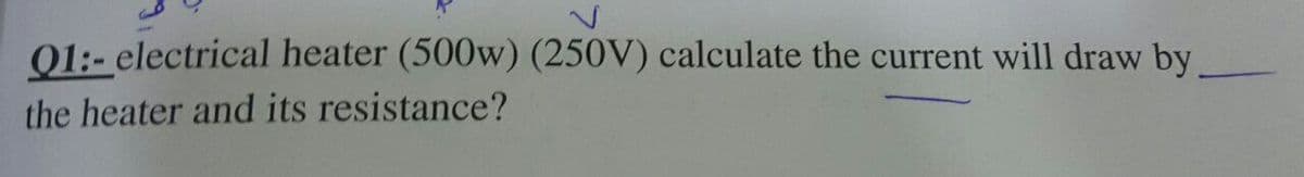 01:- electrical heater (500w) (250V) calculate the current will draw by
the heater and its resistance?