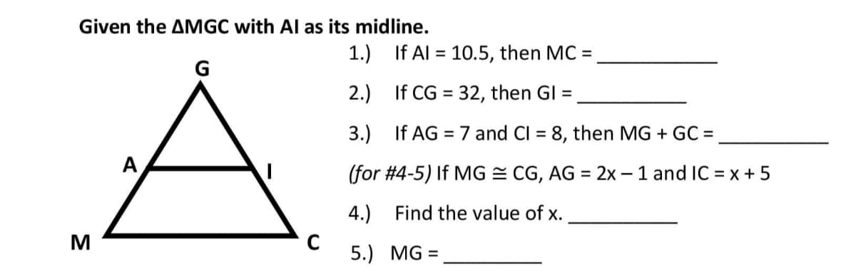 Given the AMGC with Al as its midline.
1.) If Al = 10.5, then MC
%3D
G
2.) If CG = 32, then GI =
%3D
3.) If AG = 7 and Cl = 8, then MG + GC =
%3D
%3D
A
(for #4-5) If MG = CG, AG = 2x - 1 and IC = x + 5
%3D
4.) Find the value of x.
5.) MG =
