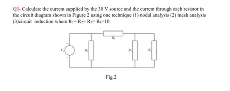 Q3- Calculate the current supplied by the 30 V source and the current through each resistor in
the circuit diagram shown in Figure 2 using one technique (1) nodal analysis (2) mesh analysis
(3)circuit reduction where R1= R2= R3= R=10
Fig.2
