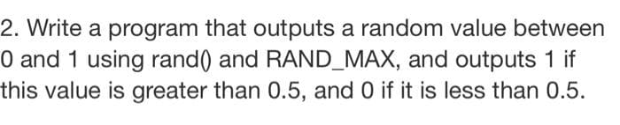 2. Write a program that outputs a random value between
0 and 1 using rand() and RAND_MAX, and outputs 1 if
this value is greater than 0.5, and 0 if it is less than 0.5.
