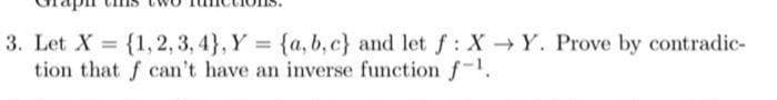 3. Let X = {1,2, 3, 4}, Y = {a, b, c} and let f: XY. Prove by contradic-
tion that f can't have an inverse function f-.
