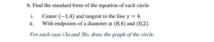 b. Find the standard form of the equation of each circle
i.
Center (-1,4) and tangent to the line y = 4.
With endpoints of a diameter at (8,4) and (0,2).
ii.
For each case (3a and 3b), draw the graph of the circle.
