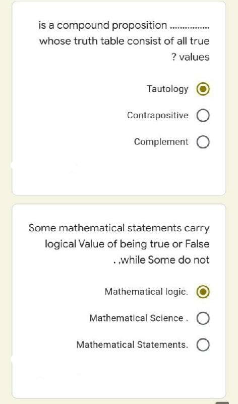 is a compound proposition .
whose truth table consist of all true
? values
Tautology
Contrapositive O
Complement O
Some mathematical statements carry
logical Value of being true or False
..while Some do not
Mathematical logic.
Mathematical Science. O
Mathematical Statements. O
