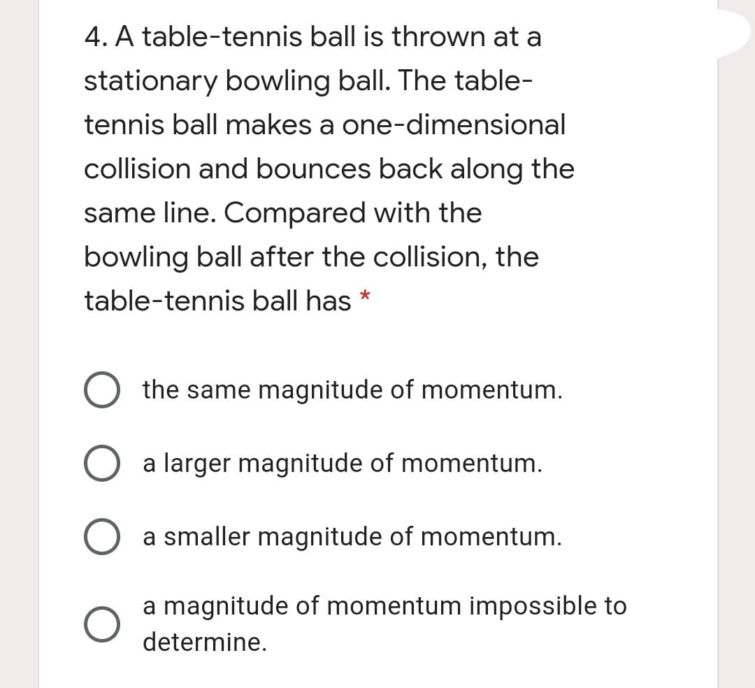 4. A table-tennis ball is thrown at a
stationary bowling ball. The table-
tennis ball makes a one-dimensional
collision and bounces back along the
same line. Compared with the
bowling ball after the collision, the
table-tennis ball has
*
the same magnitude of momentum.
a larger magnitude of momentum.
a smaller magnitude of momentum.
a magnitude of momentum impossible to
determine.
