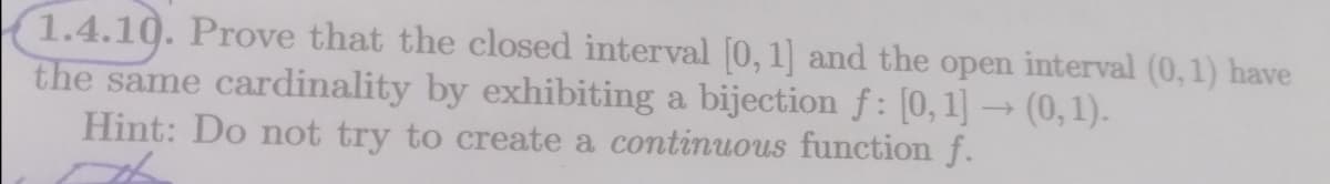 1.4.10. Prove that the closed interval [0, 1] and the open interval (0,1) have
the same cardinality by exhibiting a bijection f: [0,1] → (0, 1).
Hint: Do not try to create a continuous function f.
