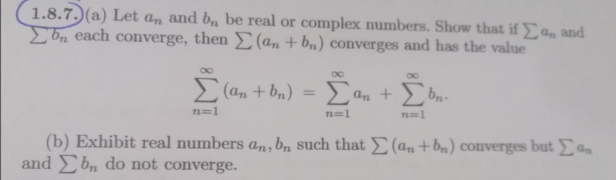 1.8.7.) (a) Let an and b, be real or complex numbers. Show that if Yn and
Ebn each converge, then (an + bn) converges and has the value
E (an + bn)
an +
n=1
n=1
n=1
(b) Exhibit real numbers an, bn such that E(an+bn) coverges but an
and Ebn do not converge.
