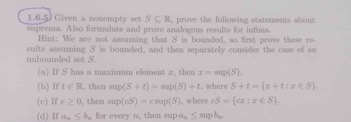 1.6.5) Given a nonempty set SCR, prove the following statements about
suprema. Also formulate and prove analogous results for infima.
Hint: We are not assuming that S is bounded, so first prove these re-
sults assuming S is bounded, and then separately consider the case of an
unbounded set S.
(a) If S has a maximum element x, then x =
sup(S).
(b) If te R, then sup(S+t) = sup(S) +t, where S+t= {x+t:x € S}.
(c) If c 0, then sup(cS) = csup(S), where cS = {cx : x E S}.
(d) If an < bn for every n, then sup a, < sup b2.
