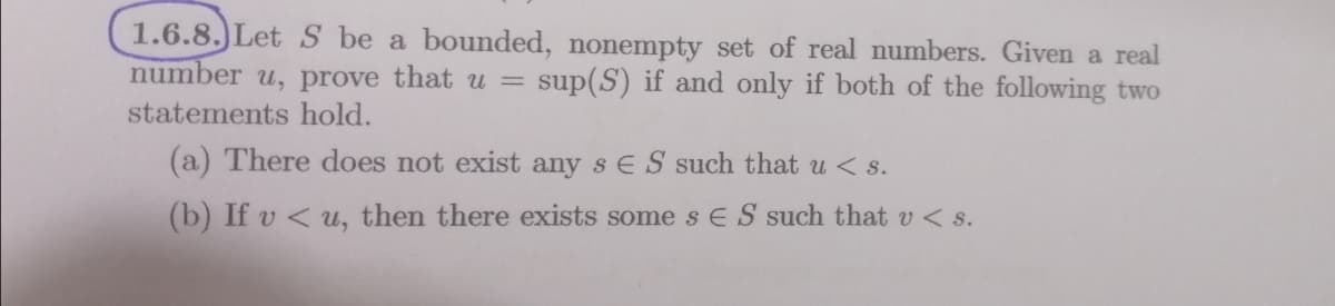 1.6.8.)Let S be a bounded, nonempty set of real numbers. Given a real
number u, prove that u =
sup(S) if and only if both of the following two
statements hold.
(a) There does not exist any s ES such that u < s.
(b) If v < u, then there exists some s E S such that v < s.
