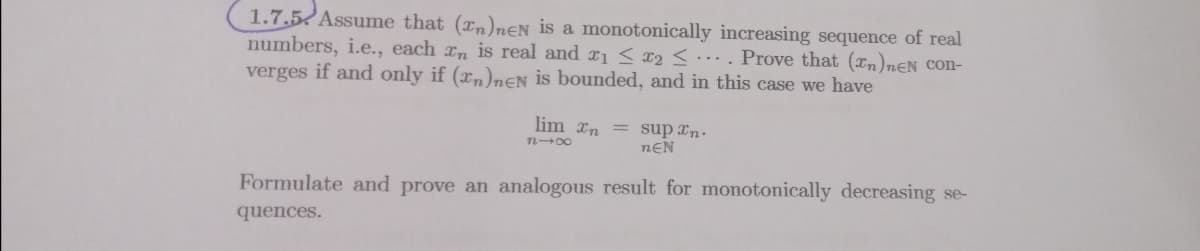 1.7.5 Assume that (xn)neN is a monotonically increasing sequence of real
numbers, i.e., each xn is real and r1 s x2 <.. Prove that (In)nƐN Con-
verges if and only if (xn)nEN is bounded, and in this case we have
lim xn = sup xn.
n00
nEN
Formulate and prove an analogous result for monotonically decreasing se-
quences.
