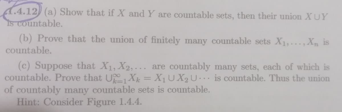 1.4.12 (a) Show that if X and Y are countable sets, then their union XUY
IS Countable.
(b) Prove that the union of finitely many countable sets X1,...,X, is
countable.
(c) Suppose that X1, X2, ... are countably many sets, each of which is
countable. Prove that UXk = X1U X2U is countable. Thus the union
of countably many countable sets is countable.
Hint: Consider Figure 1.4.4.
c%3D1
