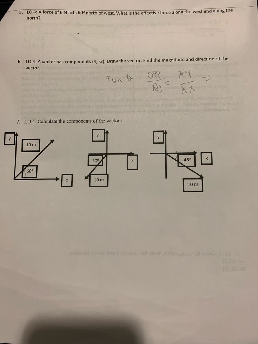 5. LO 4: A force of 6 N acts 60° north of west. What is the effective force along the west and along the
north?
6. LO 4: A vector has components (4, -3). Draw the vector. Find the magnitude and direction of the
vector.
7. LO 4: Calculate the components of the vectors.
10 m
60⁰
Y
30
тил
10 m
X
OPP
A))
Y
AY
AX
-45⁰
10 m
X