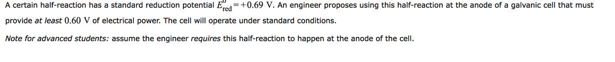 A certain half-reaction has a standard reduction potential Ered=+0.69 V. An engineer proposes using this half-reaction at the anode of a galvanic cell that must
provide at least 0.60 V of electrical power. The cell will operate under standard conditions.
Note for advanced students: assume the engineer requires this half-reaction to happen at the anode of the cell.