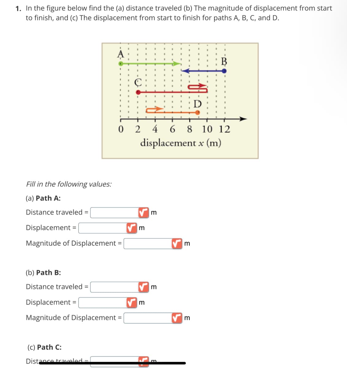 1. In the figure below find the (a) distance traveled (b) The magnitude of displacement from start
to finish, and (c) The displacement from start to finish for paths A, B, C, and D.
Fill in the following values:
(a) Path A:
Distance traveled =
Displacement =
Magnitude of Displacement =
(b) Path B:
Distance traveled
024
Displacement =
Magnitude of Displacement =
(c) Path C:
Distance traveled -
m
m
displacement x (m)
m
m
D
6 8 10 12
m
B
m