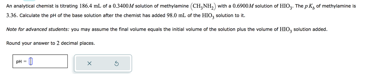 An analytical chemist is titrating 186.4 mL of a 0.3400M solution of methylamine (CH3NH₂) with a 0.6900M solution of HIO3. The pK² of methylamine is
3.36. Calculate the pH of the base solution after the chemist has added 98.0 mL of the HIO3 solution to it.
Note for advanced students: you may assume the final volume equals the initial volume of the solution plus the volume of HIO3 solution added.
Round your answer to 2 decimal places.
pH = 1
X
Ś