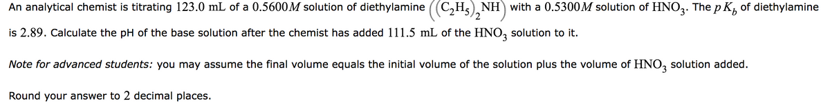 An analytical chemist is titrating 123.0 mL of a 0.5600M solution of diethylamine ((C₂H₂), NH) with a 0.5300M solution of HNO3. The pK, of diethylamine
2
is 2.89. Calculate the pH of the base solution after the chemist has added 111.5 mL of the HNO3 solution to it.
Note for advanced students: you may assume the final volume equals the initial volume of the solution plus the volume of HNO3 solution added.
Round your answer to 2 decimal places.