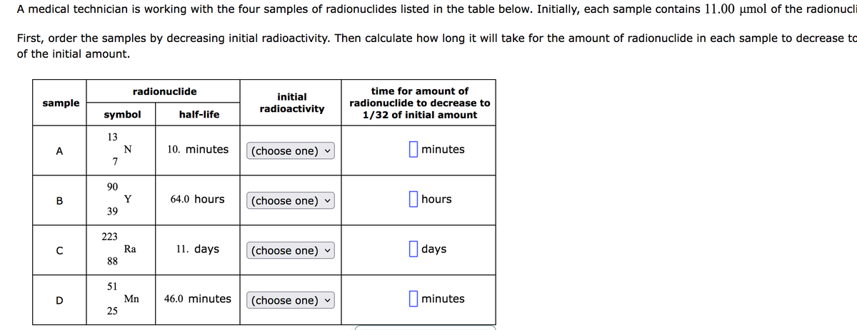 A medical technician is working with the four samples of radionuclides listed in the table below. Initially, each sample contains 11.00 µmol of the radionucli
First, order the samples by decreasing initial radioactivity. Then calculate how long it will take for the amount of radionuclide in each sample to decrease to
of the initial amount.
sample
A
B
C
D
symbol
13
7
90
39
223
88
51
25
radionuclide
N
Y
Ra
Mn
half-life
10. minutes
64.0 hours
11. days
46.0 minutes
initial
radioactivity
(choose one)
(choose one)
(choose one)
(choose one) ✓
time for amount of
radionuclide to decrease to
1/32 of initial amount
minutes
hours
days
minutes