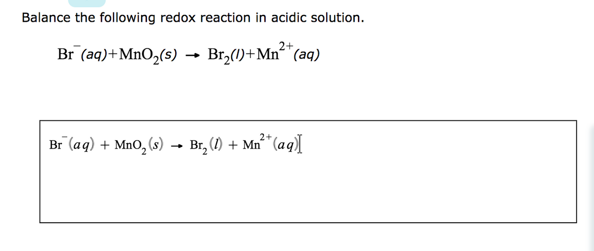 Balance the following redox reaction in acidic solution.
2+
Br (aq) + MnO₂(s) → Br₂(1)+Mn²+ (aq)
Br (aq) + MnO₂ (s)
2+
Br₂ (1) + Mn²+ (aq)]