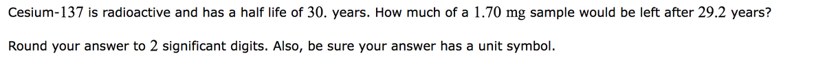 Cesium-137 is radioactive and has a half life of 30. years. How much of a 1.70 mg sample would be left after 29.2 years?
Round your answer to 2 significant digits. Also, be sure your answer has a unit symbol.